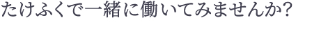 たけふくで一緒に働いてみませんか？